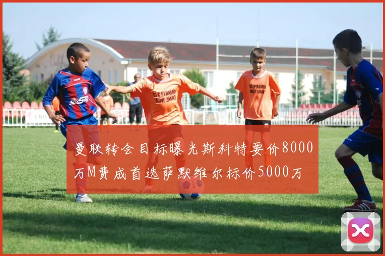 曼联转会目标曝光斯科特要价8000万M费成首选萨默维尔标价5000万