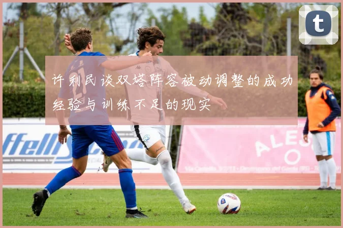 许利民谈双塔阵容被动调整的成功经验与训练不足的现实