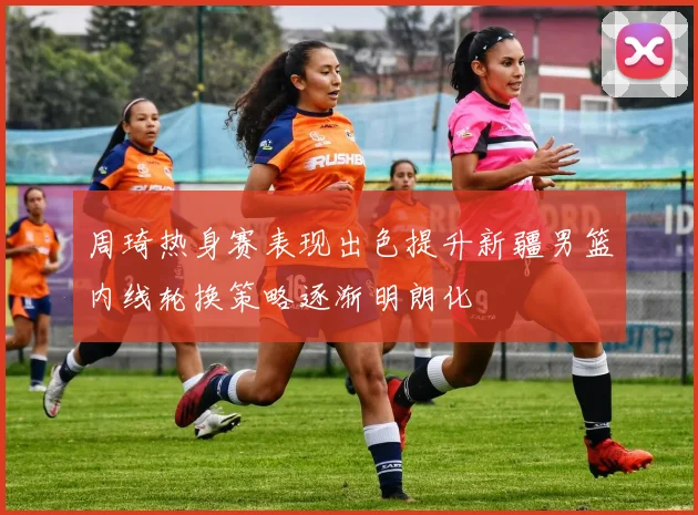 周琦热身赛表现出色提升新疆男篮内线轮换策略逐渐明朗化