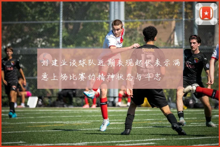 刘建业谈球队近期表现起伏表示满意上场比赛的精神状态与斗志