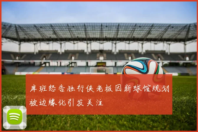 库班怒告独行侠老板因新球馆规划被边缘化引发关注