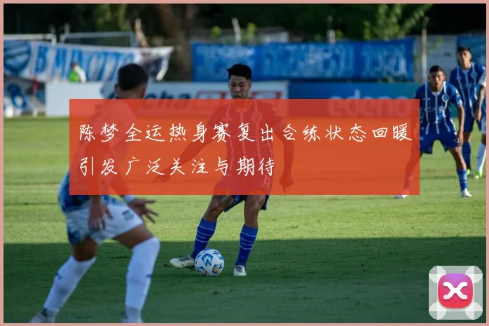 陈梦全运热身赛复出合练状态回暖引发广泛关注与期待