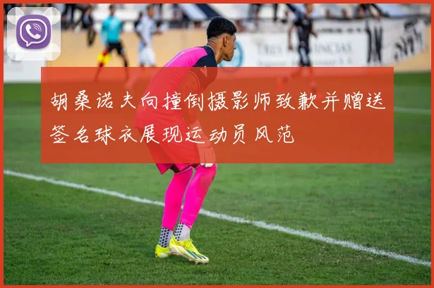 胡桑诺夫向撞倒摄影师致歉并赠送签名球衣展现运动员风范