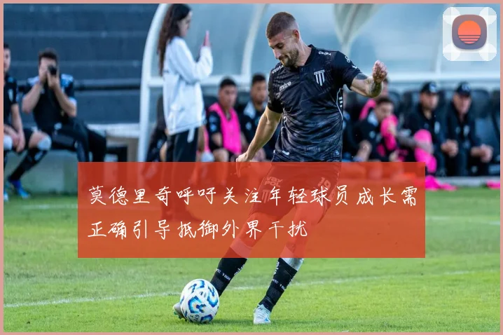 莫德里奇呼吁关注年轻球员成长需正确引导抵御外界干扰
