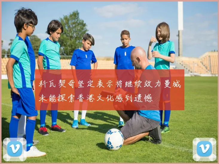 科瓦契奇坚定表示将继续效力曼城未能探索香港文化感到遗憾