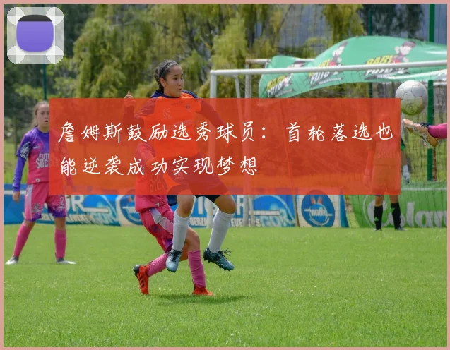 詹姆斯鼓励选秀球员：首轮落选也能逆袭成功实现梦想