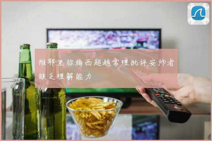 维耶里称梅西超越常理批评安帅者缺乏理解能力