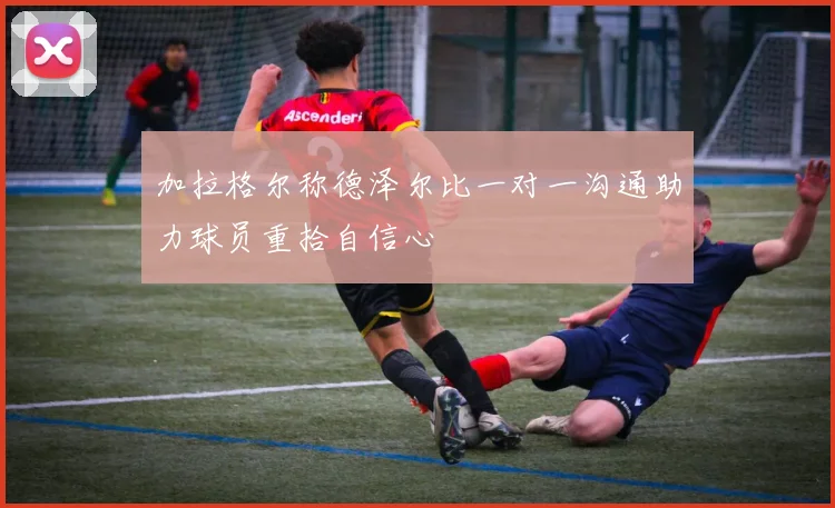 加拉格尔称德泽尔比一对一沟通助力球员重拾自信心