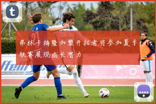 弗林卡梅隆加盟开拓者将参加夏季联赛展现成长潜力