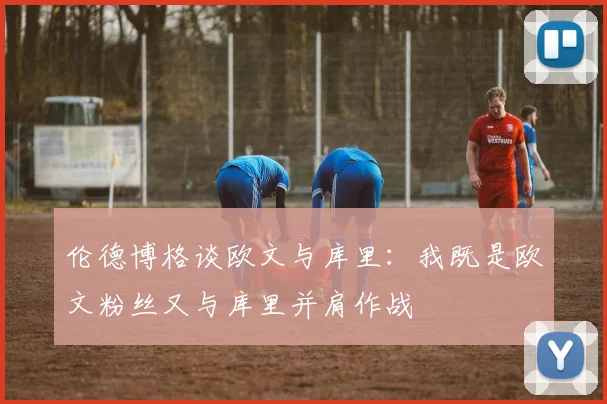 伦德博格谈欧文与库里：我既是欧文粉丝又与库里并肩作战