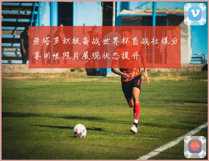 劳塔罗积极备战世界杯首战社媒分享训练照片展现状态提升