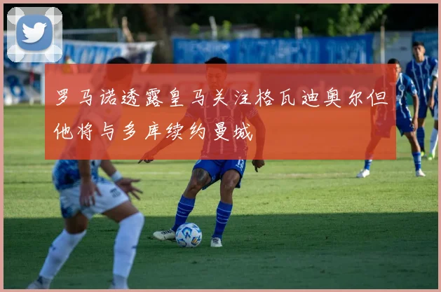 罗马诺透露皇马关注格瓦迪奥尔但他将与多库续约曼城