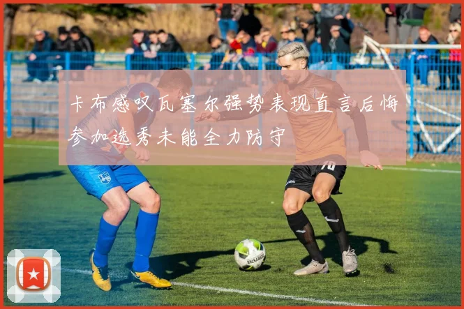 卡布感叹瓦塞尔强势表现直言后悔参加选秀未能全力防守