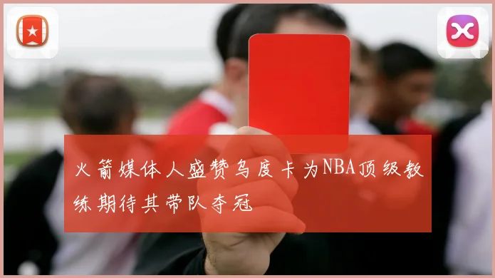 火箭媒体人盛赞乌度卡为NBA顶级教练期待其带队夺冠
