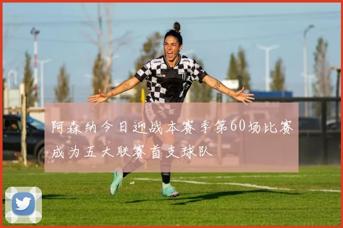 阿森纳今日迎战本赛季第60场比赛成为五大联赛首支球队