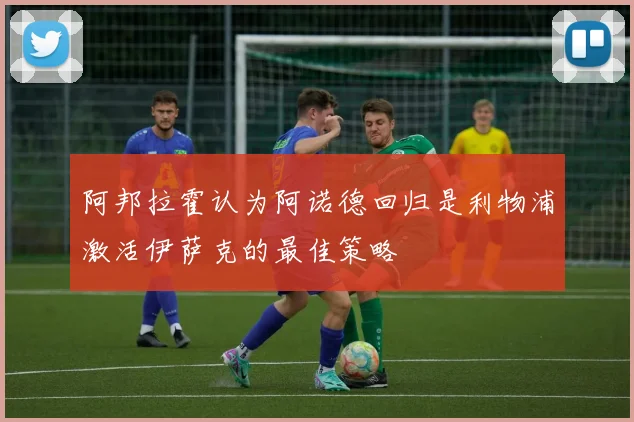 阿邦拉霍认为阿诺德回归是利物浦激活伊萨克的最佳策略