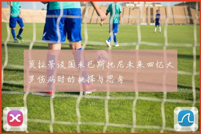 莫拉蒂谈国米巴斯托尼未来回忆大罗伤病时的抉择与思考