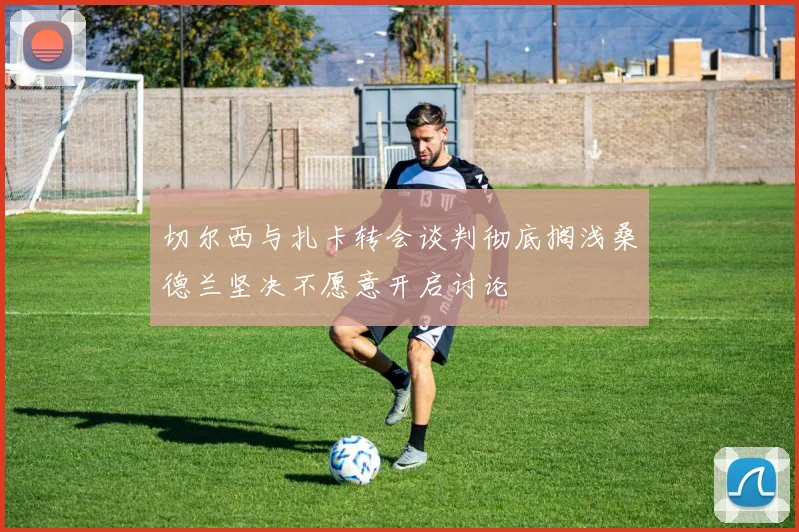切尔西与扎卡转会谈判彻底搁浅桑德兰坚决不愿意开启讨论