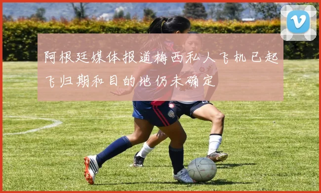 阿根廷媒体报道梅西私人飞机已起飞归期和目的地仍未确定