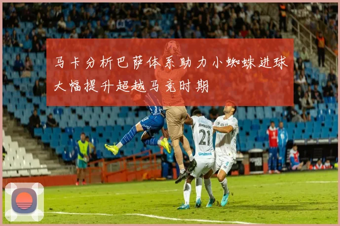 马卡分析巴萨体系助力小蜘蛛进球大幅提升超越马竞时期