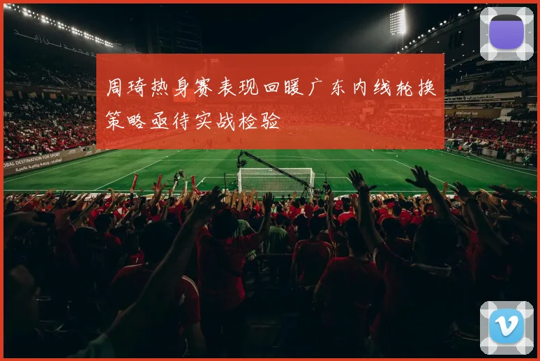 周琦热身赛表现回暖广东内线轮换策略亟待实战检验